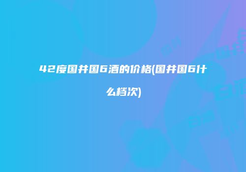 42度国井国6酒的价格(国井国6什么档次)