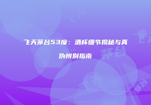 飞天茅台53度：酒杯细节揭秘与真伪辨别指南