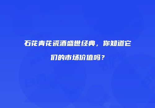 石花青花瓷酒盛世经典，你知道它们的市场价值吗？