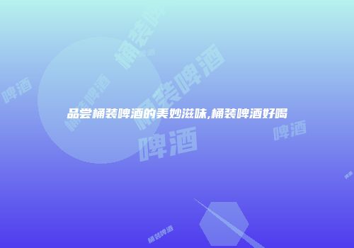 品尝桶装啤酒的美妙滋味,桶装啤酒好喝