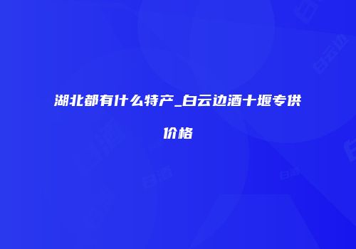 湖北都有什么特产_白云边酒十堰专供价格