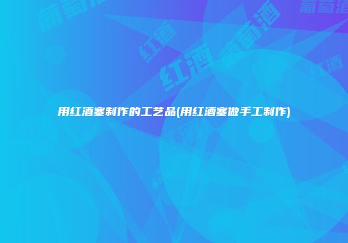 用红酒塞制作的工艺品(用红酒塞做手工制作)