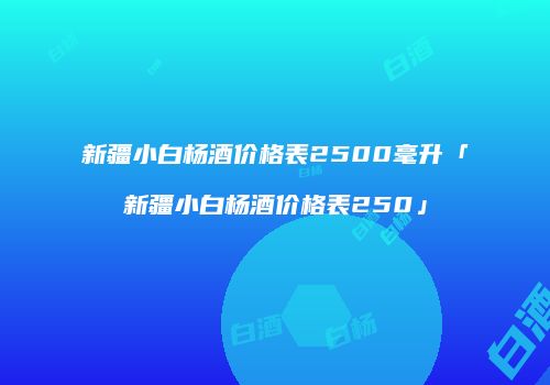 新疆小白杨酒价格表2500毫升「新疆小白杨酒价格表250」