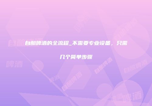 自酿啤酒的全流程_不需要专业设备，只需几个简单步骤