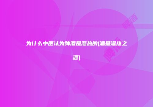 为什么中医认为啤酒是湿热的(酒是湿热之源)