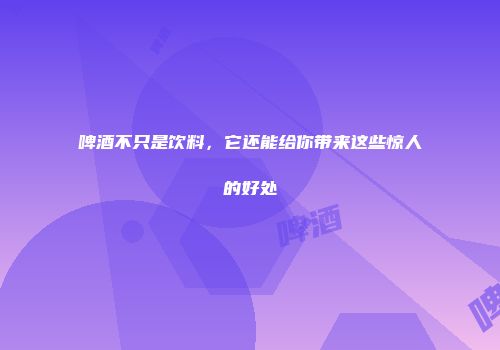 啤酒不只是饮料，它还能给你带来这些惊人的好处