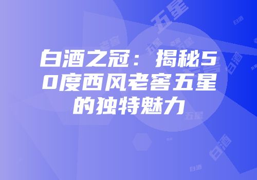 白酒之冠：揭秘50度西风老窖五星的独特魅力