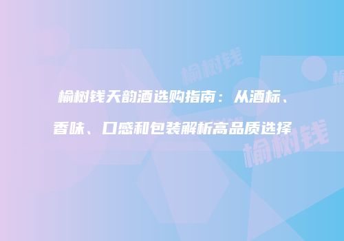 榆树钱天韵酒选购指南：从酒标、香味、口感和包装解析高品质选择