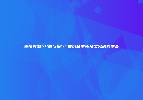 贵州青酒50度与福52度价格解析及常见疑问解答
