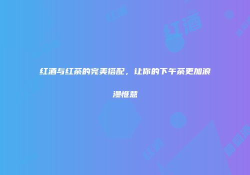红酒与红茶的完美搭配，让你的下午茶更加浪漫惬意