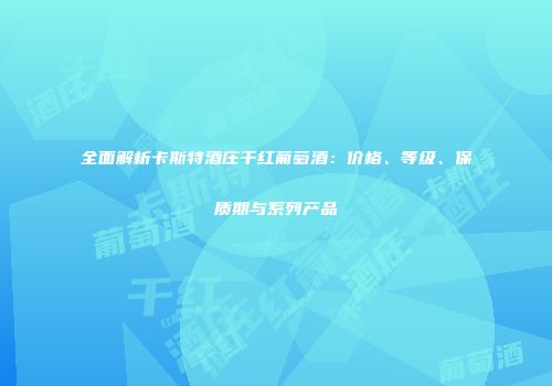 全面解析卡斯特酒庄干红葡萄酒：价格、等级、保质期与系列产品