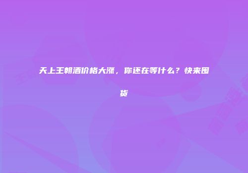 天上王朝酒价格大涨，你还在等什么？快来囤货