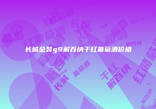 长城金装g9解百纳干红葡萄酒价格