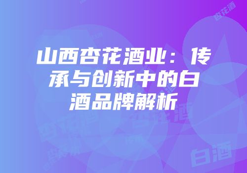 山西杏花酒业：传承与创新中的白酒品牌解析
