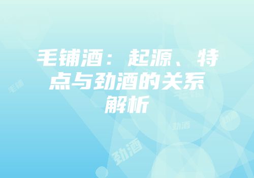 毛铺酒：起源、特点与劲酒的关系解析