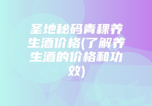 圣地秘码青稞养生酒价格(了解养生酒的价格和功效)