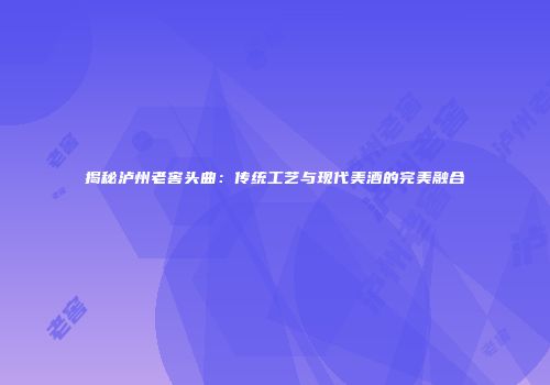 揭秘泸州老窖头曲：传统工艺与现代美酒的完美融合