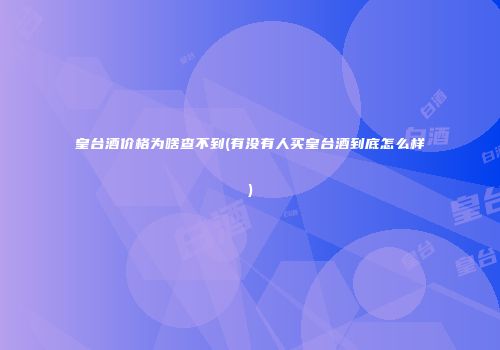 皇台酒价格为啥查不到(有没有人买皇台酒到底怎么样)