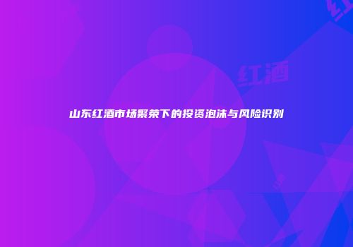 山东红酒市场繁荣下的投资泡沫与风险识别
