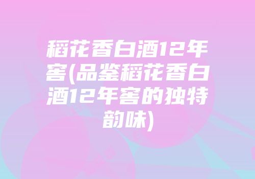 稻花香白酒12年窖(品鉴稻花香白酒12年窖的独特韵味)