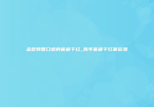 品尝醇香口感的窖藏干红_陈年窖藏干红葡萄酒