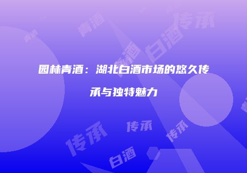园林青酒：湖北白酒市场的悠久传承与独特魅力