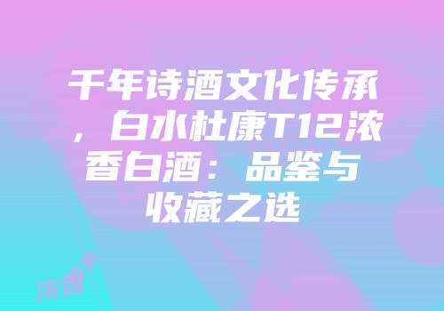 千年诗酒文化传承，白水杜康T12浓香白酒：品鉴与收藏之选