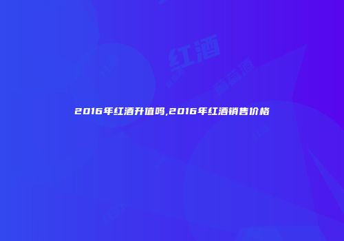 2016年红酒升值吗,2016年红酒销售价格