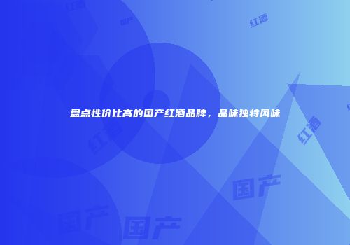 盘点性价比高的国产红酒品牌，品味独特风味