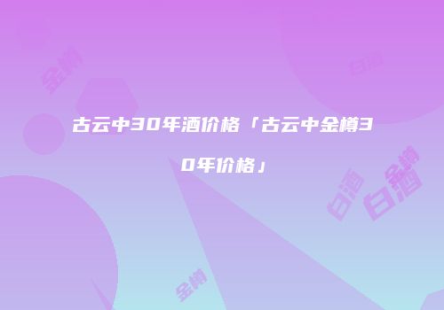 古云中30年酒价格「古云中金樽30年价格」