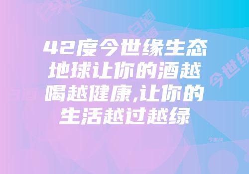 42度今世缘生态地球让你的酒越喝越健康,让你的生活越过越绿