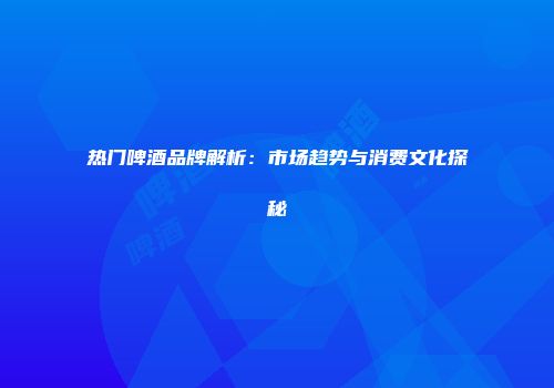 热门啤酒品牌解析：市场趋势与消费文化探秘