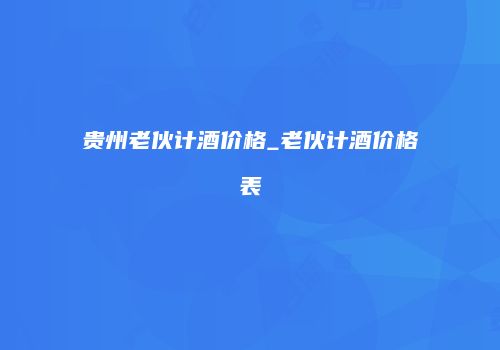 贵州老伙计酒价格_老伙计酒价格表
