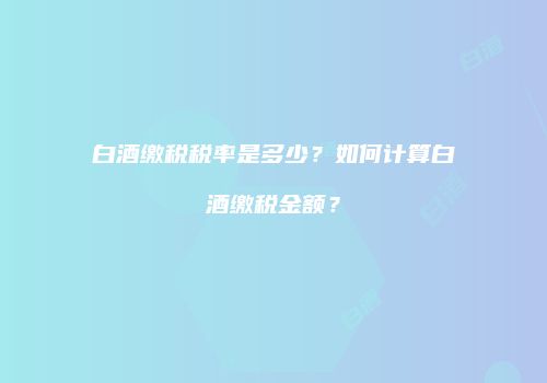 白酒缴税税率是多少？如何计算白酒缴税金额？
