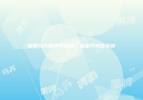 新疆乌苏黑啤好喝吗？品鉴评测告诉你
