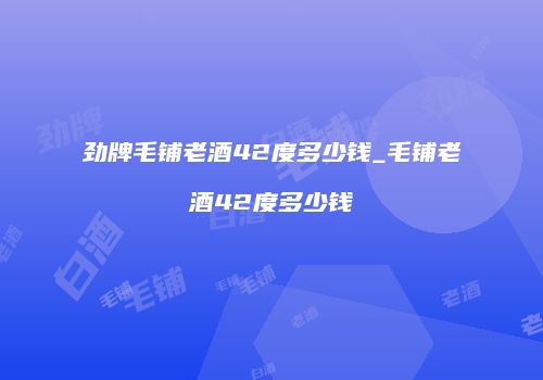 劲牌毛铺老酒42度多少钱_毛铺老酒42度多少钱