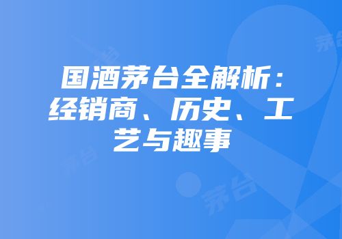 国酒茅台全解析：经销商、历史、工艺与趣事
