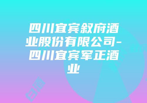 四川宜宾叙府酒业股份有限公司-四川宜宾军正酒业