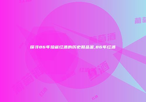 探寻86年珍藏红酒的历史和品鉴,86年红酒