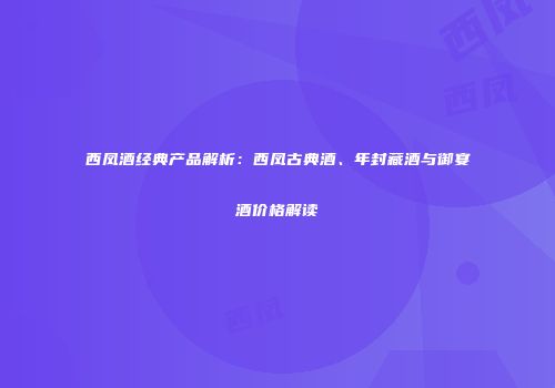 西凤酒经典产品解析：西凤古典酒、年封藏酒与御宴酒价格解读