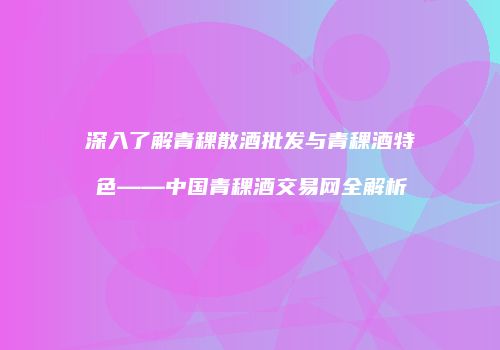 深入了解青稞散酒批发与青稞酒特色——中国青稞酒交易网全解析