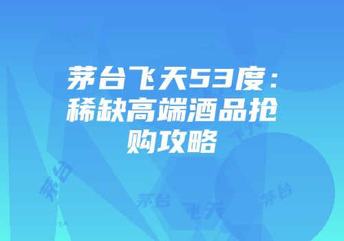 茅台飞天53度：稀缺高端酒品抢购攻略