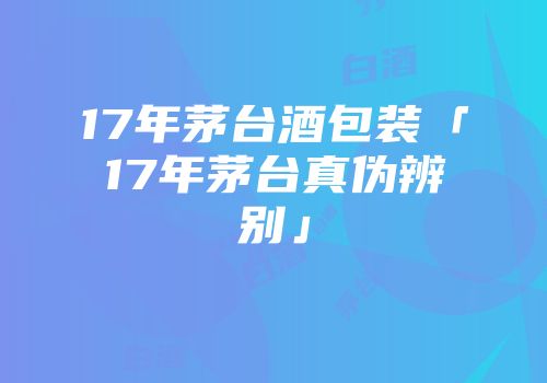 17年茅台酒包装「17年茅台真伪辨别」