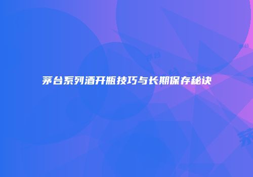 茅台系列酒开瓶技巧与长期保存秘诀