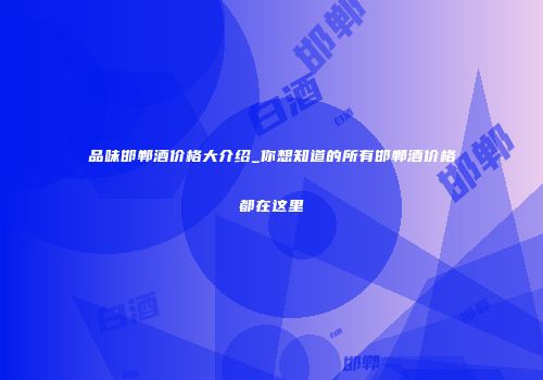 品味邯郸酒价格大介绍_你想知道的所有邯郸酒价格都在这里