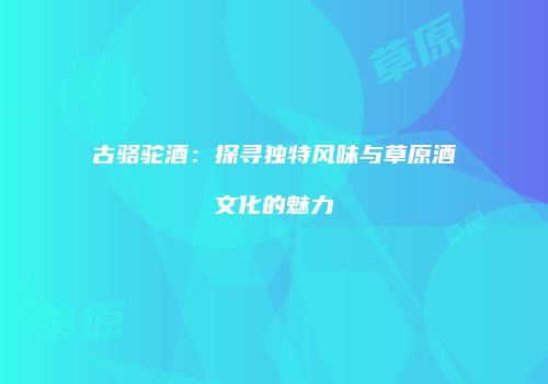 古骆驼酒：探寻独特风味与草原酒文化的魅力