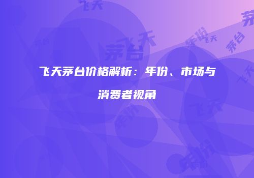 飞天茅台价格解析：年份、市场与消费者视角