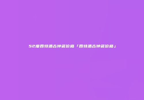 52度四特酒古钟瓷价格「四特酒古钟瓷价格」