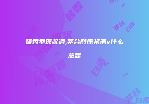 酱香型原浆酒,茅台醇原浆酒v什么意思