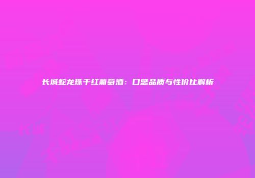 长城蛇龙珠干红葡萄酒：口感品质与性价比解析